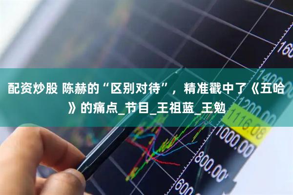 配资炒股 陈赫的“区别对待”，精准戳中了《五哈》的痛点_节目_王祖蓝_王勉
