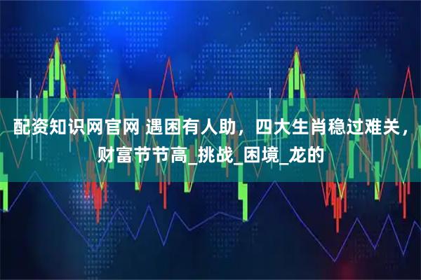 配资知识网官网 遇困有人助，四大生肖稳过难关，财富节节高_挑战_困境_龙的