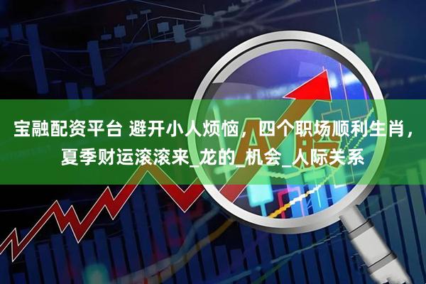 宝融配资平台 避开小人烦恼，四个职场顺利生肖，夏季财运滚滚来_龙的_机会_人际关系