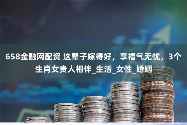 658金融网配资 这辈子嫁得好，享福气无忧，3个生肖女贵人相伴_生活_女性_婚姻