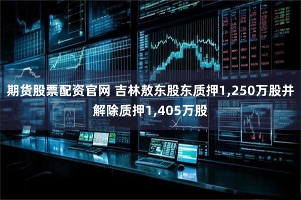 期货股票配资官网 吉林敖东股东质押1,250万股并解除质押1,405万股