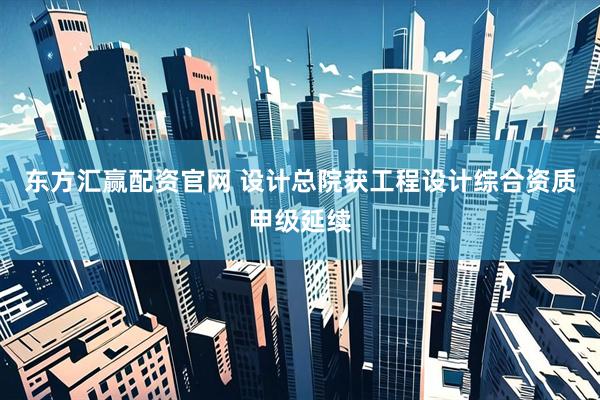东方汇赢配资官网 设计总院获工程设计综合资质甲级延续