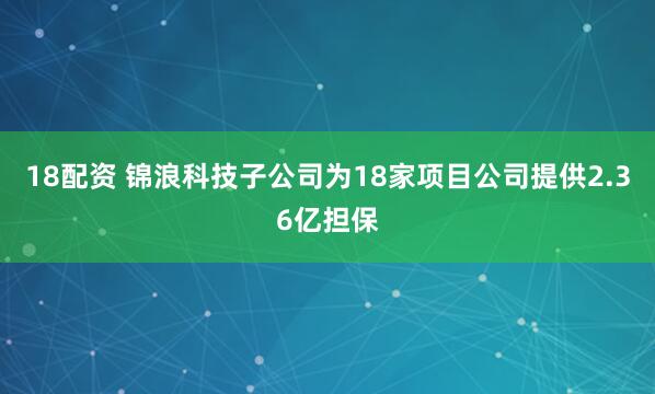 18配资 锦浪科技子公司为18家项目公司提供2.36亿担保