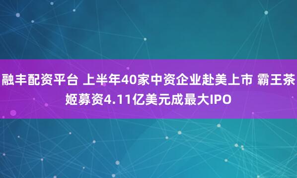 融丰配资平台 上半年40家中资企业赴美上市 霸王茶姬募资4.11亿美元成最大IPO