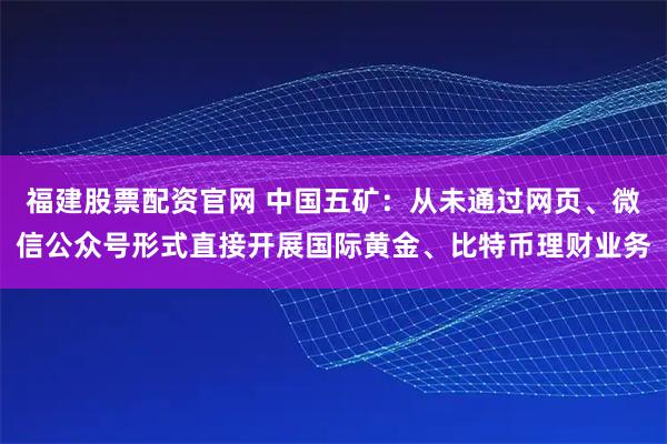 福建股票配资官网 中国五矿：从未通过网页、微信公众号形式直接开展国际黄金、比特币理财业务