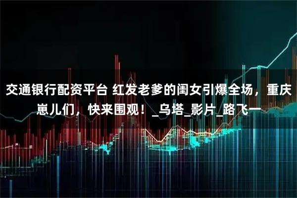交通银行配资平台 红发老爹的闺女引爆全场,重庆崽儿们,快来围观!_乌塔_影片_路飞一