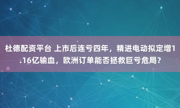 杜德配资平台 上市后连亏四年，精进电动拟定增1.16亿输血，欧洲订单能否拯救巨亏危局？