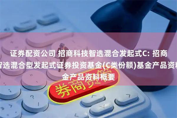 证券配资公司 招商科技智选混合发起式C: 招商科技智选混合型发起式证券投资基金(C类份额)基金产品资料概要