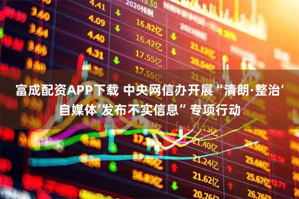 富成配资APP下载 中央网信办开展“清朗·整治‘自媒体’发布不实信息”专项行动
