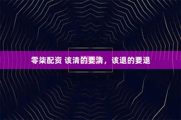 零柒配资 该清的要清，该退的要退