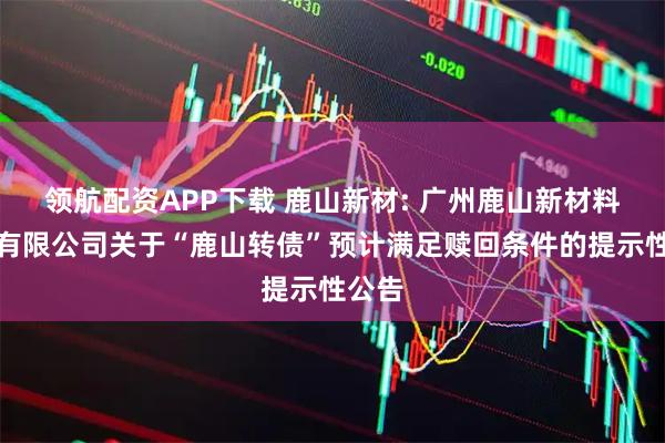 领航配资APP下载 鹿山新材: 广州鹿山新材料股份有限公司关于“鹿山转债”预计满足赎回条件的提示性公告