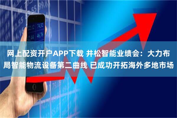 网上配资开户APP下载 井松智能业绩会：大力布局智能物流设备第二曲线 已成功开拓海外多地市场