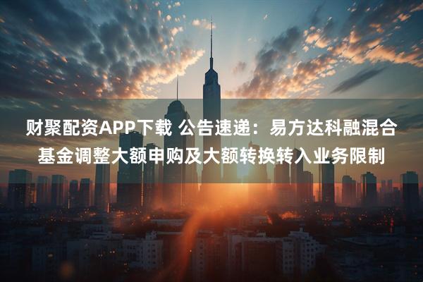 财聚配资APP下载 公告速递：易方达科融混合基金调整大额申购及大额转换转入业务限制