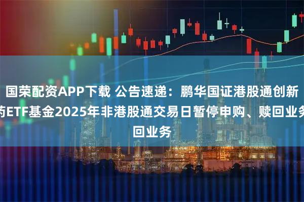 国荣配资APP下载 公告速递：鹏华国证港股通创新药ETF基金2025年非港股通交易日暂停申购、赎回业务