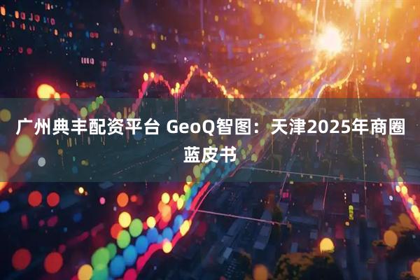 广州典丰配资平台 GeoQ智图:天津2025年商圈蓝皮书