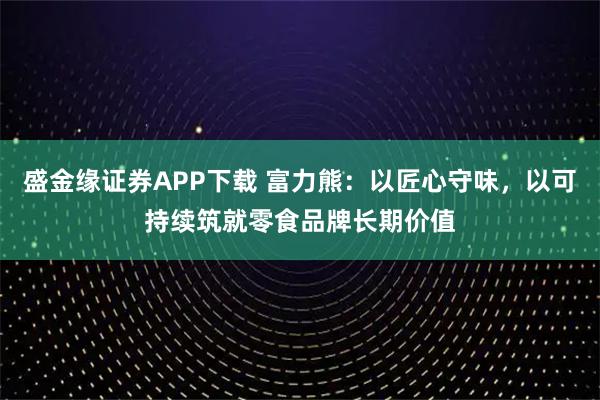 盛金缘证券APP下载 富力熊:以匠心守味,以可持续筑就零食品牌长期价值