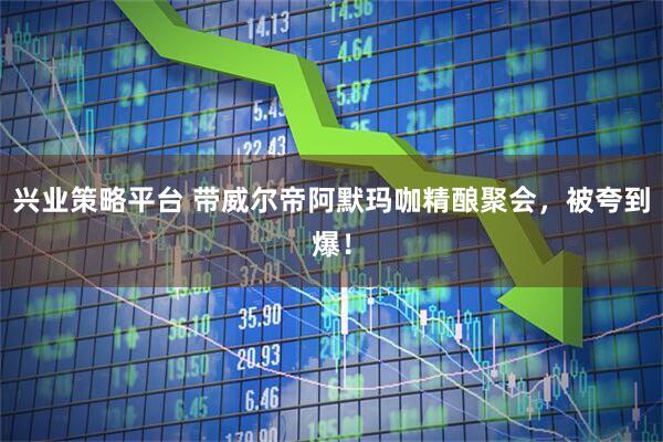 兴业策略平台 带威尔帝阿默玛咖精酿聚会,被夸到爆!