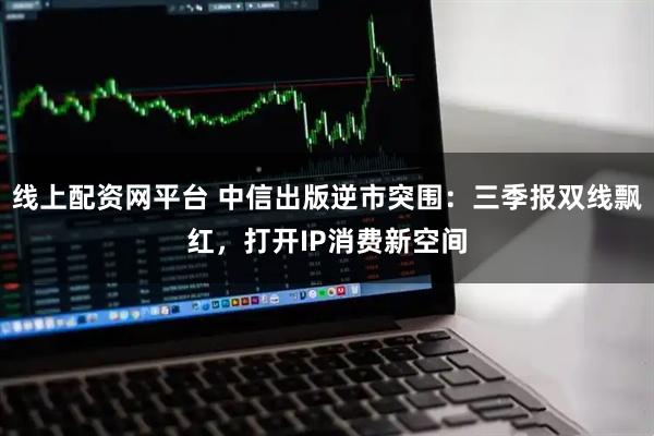 线上配资网平台 中信出版逆市突围：三季报双线飘红，打开IP消费新空间
