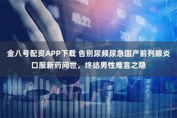 金八号配资APP下载 告别尿频尿急国产前列腺炎口服新药问世,终结男性难言之隐