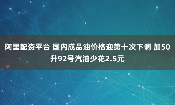 阿里配资平台 国内成品油价格迎第十次下调 加50升92号汽油少花2.5元