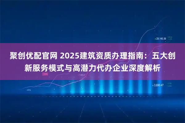 聚创优配官网 2025建筑资质办理指南：五大创新服务模式与高潜力代办企业深度解析