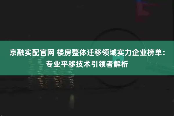 京融实配官网 楼房整体迁移领域实力企业榜单:专业平移技术引领者解析