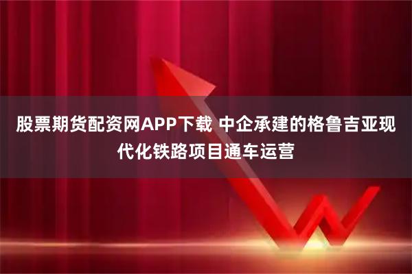 股票期货配资网APP下载 中企承建的格鲁吉亚现代化铁路项目通车运营