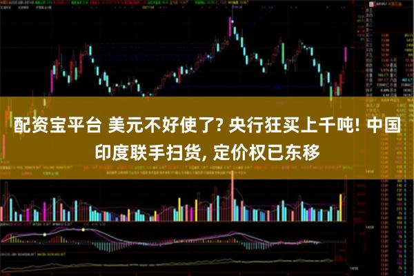 配资宝平台 美元不好使了? 央行狂买上千吨! 中国印度联手扫货, 定价权已东移