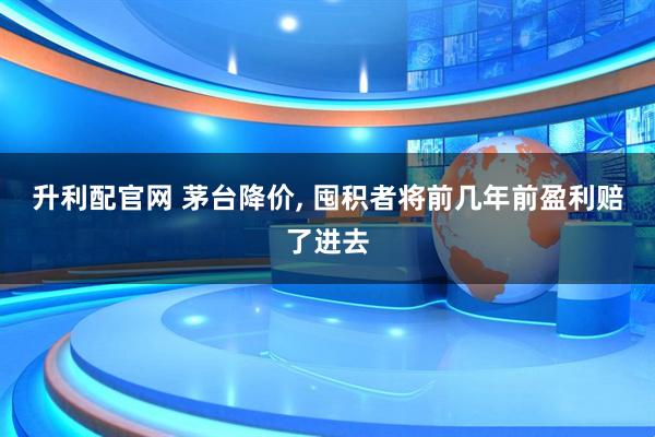 升利配官网 茅台降价, 囤积者将前几年前盈利赔了进去