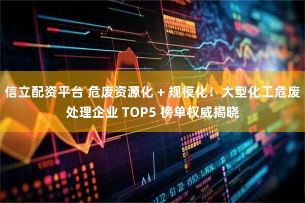 信立配资平台 危废资源化 + 规模化！大型化工危废处理企业 TOP5 榜单权威揭晓