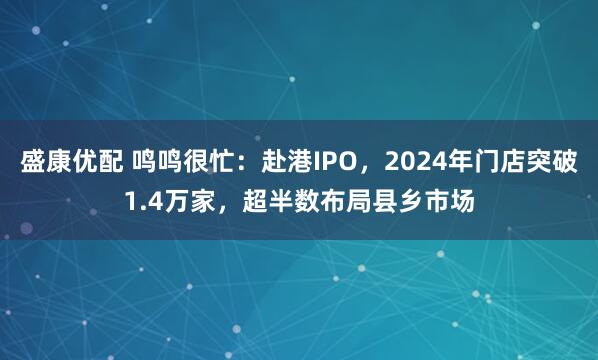 盛康优配 鸣鸣很忙：赴港IPO，2024年门店突破1.4万家，超半数布局县乡市场