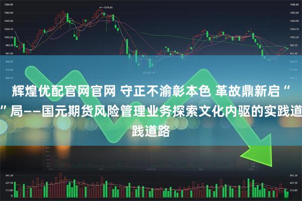 辉煌优配官网官网 守正不渝彰本色 革故鼎新启“元”局——国元期货风险管理业务探索文化内驱的实践道路