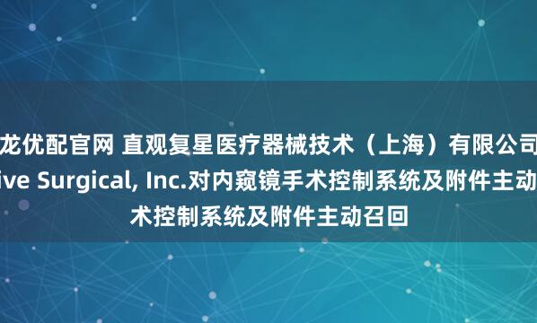 御龙优配官网 直观复星医疗器械技术（上海）有限公司Intuitive Surgical, Inc.对内窥镜手术控制系统及附件主动召回