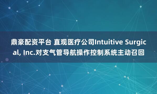 鼎豪配资平台 直观医疗公司Intuitive Surgical, Inc.对支气管导航操作控制系统主动召回