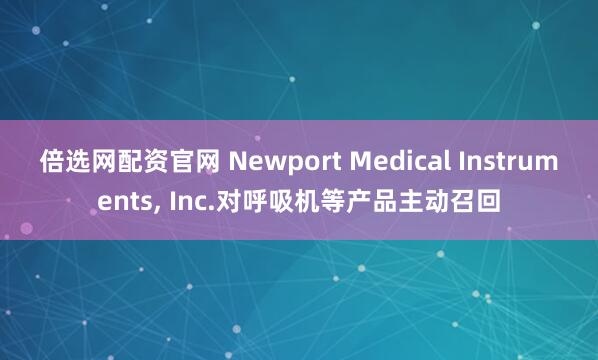 倍选网配资官网 Newport Medical Instruments, Inc.对呼吸机等产品主动召回