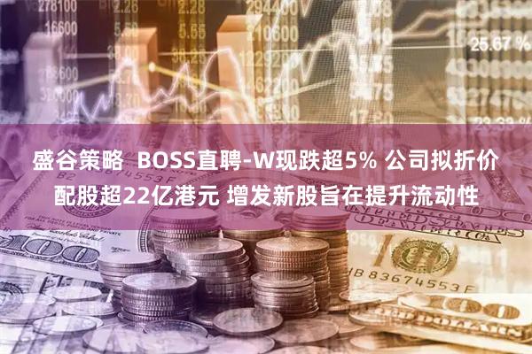 盛谷策略  BOSS直聘-W现跌超5% 公司拟折价配股超22亿港元 增发新股旨在提升流动性