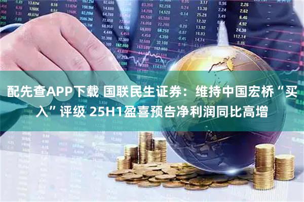 配先查APP下载 国联民生证券：维持中国宏桥“买入”评级 25H1盈喜预告净利润同比高增
