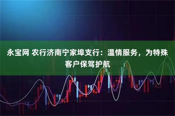 永宝网 农行济南宁家埠支行：温情服务，为特殊客户保驾护航
