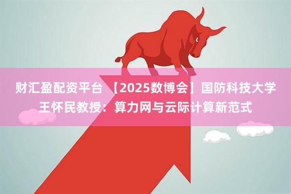财汇盈配资平台 【2025数博会】国防科技大学王怀民教授：算力网与云际计算新范式