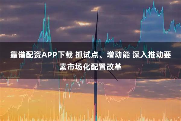 靠谱配资APP下载 抓试点、增动能 深入推动要素市场化配置改革
