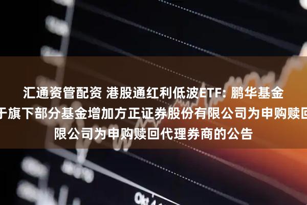 汇通资管配资 港股通红利低波ETF: 鹏华基金管理有限公司关于旗下部分基金增加方正证券股份有限公司为申购赎回代理券商的公告