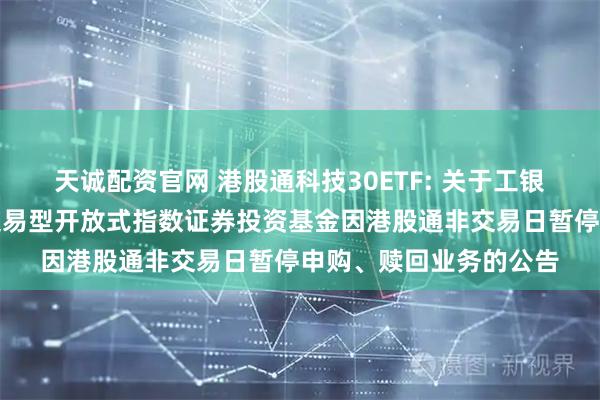 天诚配资官网 港股通科技30ETF: 关于工银瑞信国证港股通科技交易型开放式指数证券投资基金因港股通非交易日暂停申购、赎回业务的公告