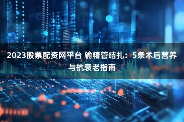 2023股票配资网平台 输精管结扎：5条术后营养与抗衰老指南